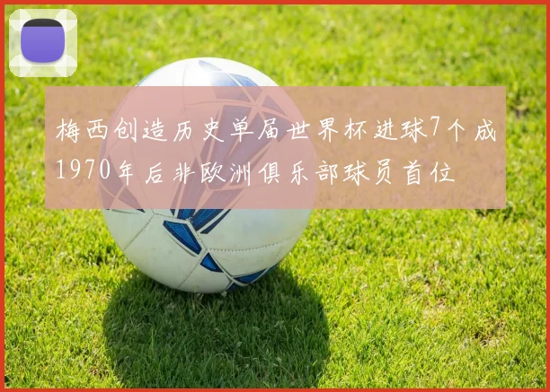 梅西创造历史单届世界杯进球7个成1970年后非欧洲俱乐部球员首位