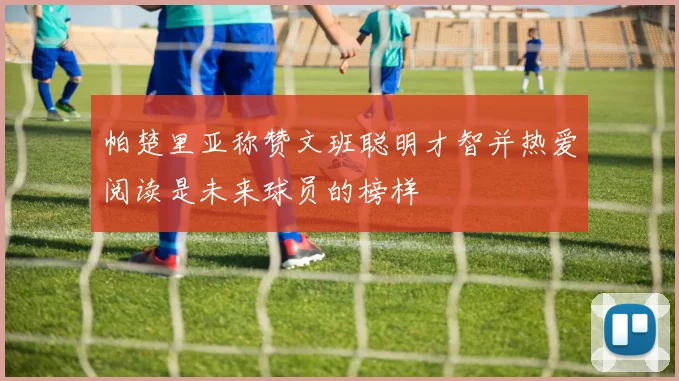 帕楚里亚称赞文班聪明才智并热爱阅读是未来球员的榜样