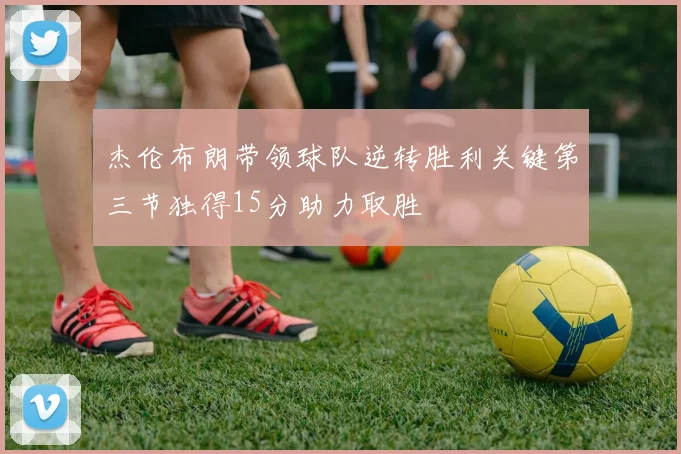 杰伦布朗带领球队逆转胜利关键第三节独得15分助力取胜
