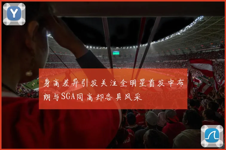 身高差异引发关注全明星首发中布朗与SGA同高却各具风采