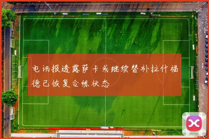 电讯报透露萨卡或继续替补拉什福德已恢复合练状态