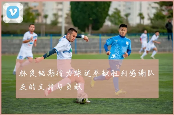 林良铭期待为球迷奉献胜利感谢队友的支持与贡献