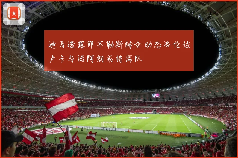 迪马透露那不勒斯转会动态洛伦佐卢卡与诺阿朗或将离队