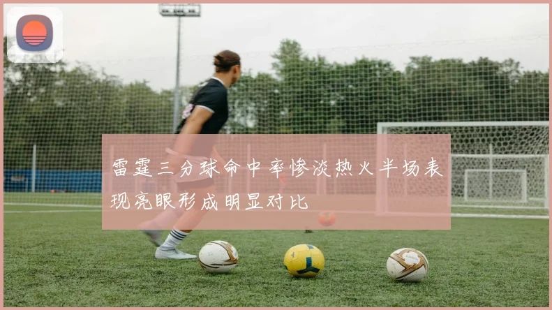 雷霆三分球命中率惨淡热火半场表现亮眼形成明显对比