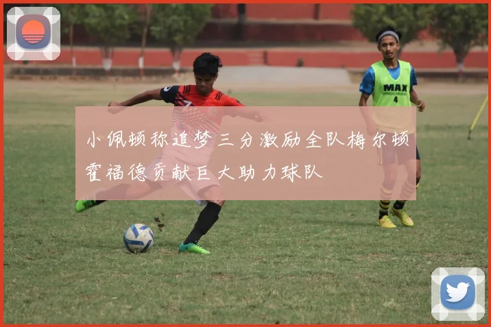 小佩顿称追梦三分激励全队梅尔顿霍福德贡献巨大助力球队