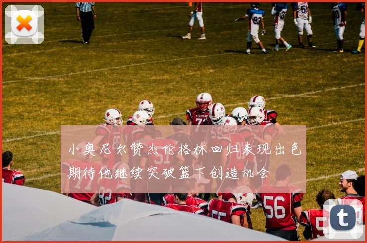 小奥尼尔赞杰伦格林回归表现出色期待他继续突破篮下创造机会