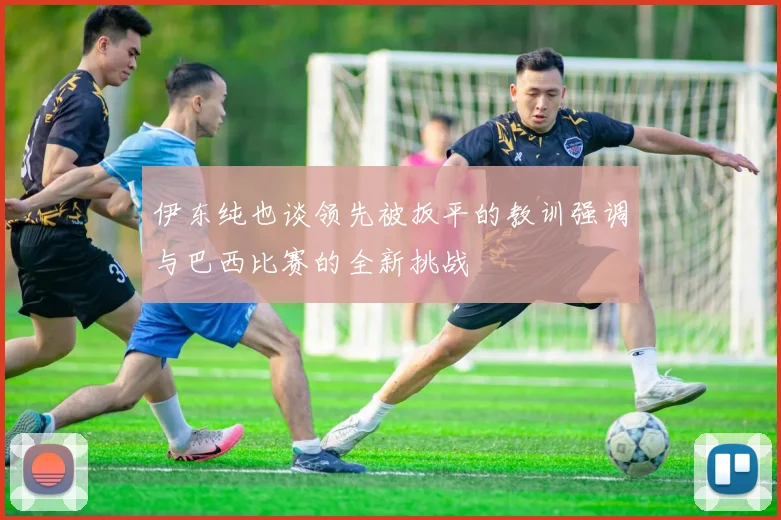 伊东纯也谈领先被扳平的教训强调与巴西比赛的全新挑战