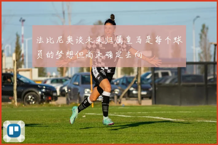 法比尼奥谈未来归属皇马是每个球员的梦想但尚未确定去向