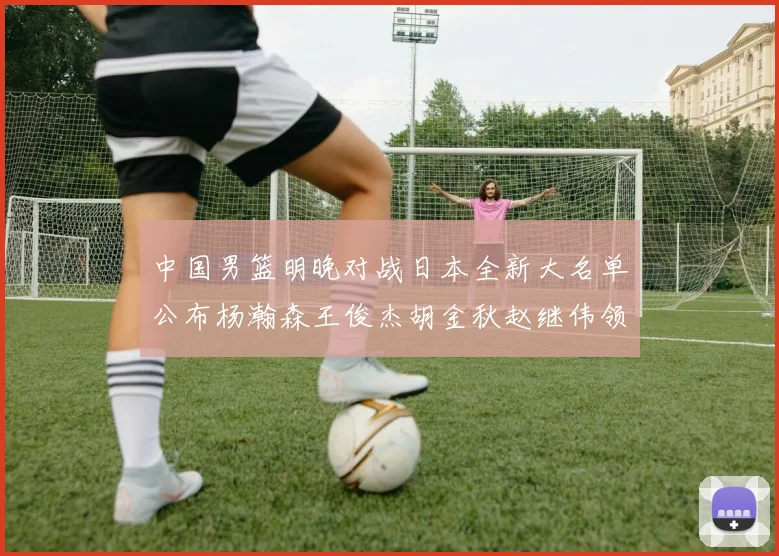 中国男篮明晚对战日本全新大名单公布杨瀚森王俊杰胡金秋赵继伟领衔出战