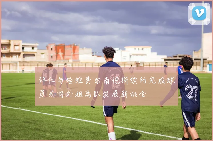 拜仁与哈维费尔南德斯续约完成球员或将外租离队发展新机会
