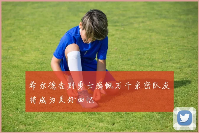 希尔德告别勇士感慨万千亲密队友将成为美好回忆