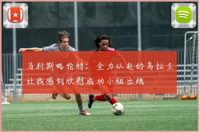 马科斯略伦特：全力以赴的乌拉圭让我感到欣慰成功小组出线