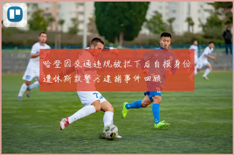 哈登因交通违规被拦下后自报身份遭休斯敦警方逮捕事件回顾