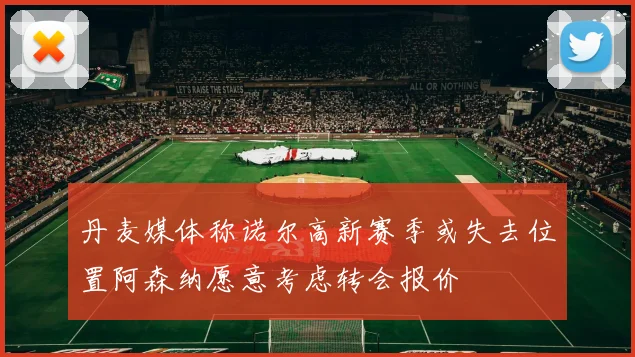 丹麦媒体称诺尔高新赛季或失去位置阿森纳愿意考虑转会报价