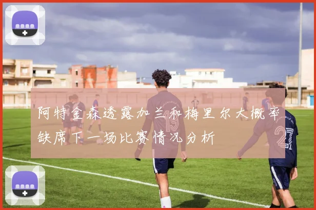 阿特金森透露加兰和梅里尔大概率缺席下一场比赛情况分析