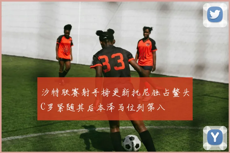 沙特联赛射手榜更新托尼独占鳌头C罗紧随其后本泽马位列第八