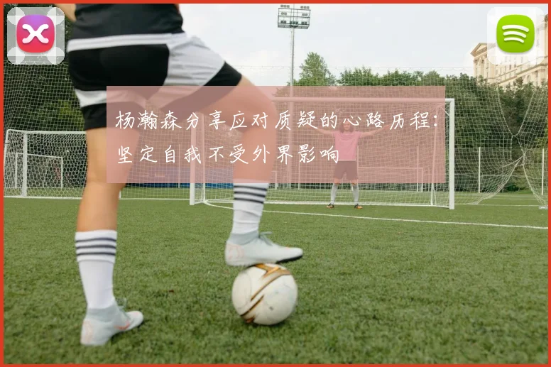 杨瀚森分享应对质疑的心路历程：坚定自我不受外界影响