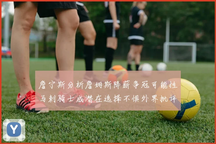 詹宁斯分析詹姆斯降薪争冠可能性马刺骑士成潜在选择不惧外界批评