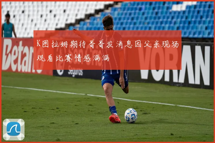 K图拉姆期待哥哥发消息因父亲现场观看比赛情感满满