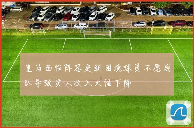 皇马面临阵容更新困境球员不愿离队导致卖人收入大幅下降