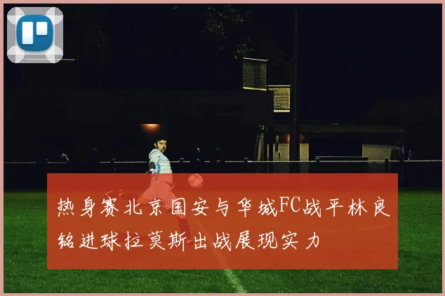 热身赛北京国安与华城FC战平林良铭进球拉莫斯出战展现实力