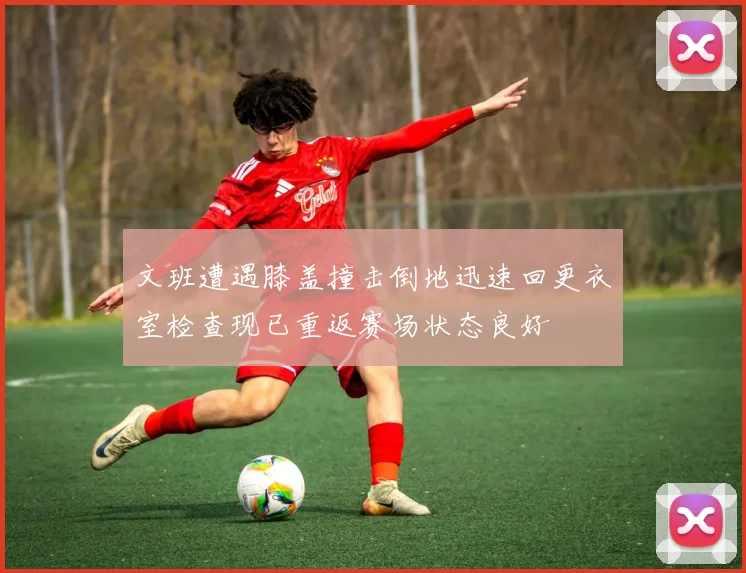 文班遭遇膝盖撞击倒地迅速回更衣室检查现已重返赛场状态良好