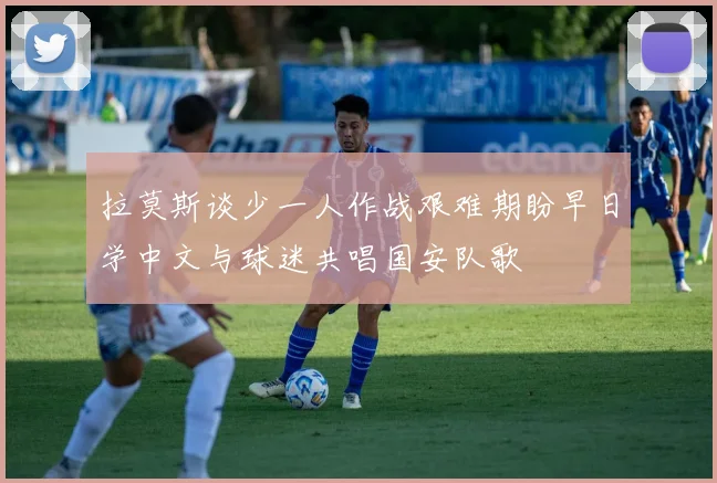 拉莫斯谈少一人作战艰难期盼早日学中文与球迷共唱国安队歌